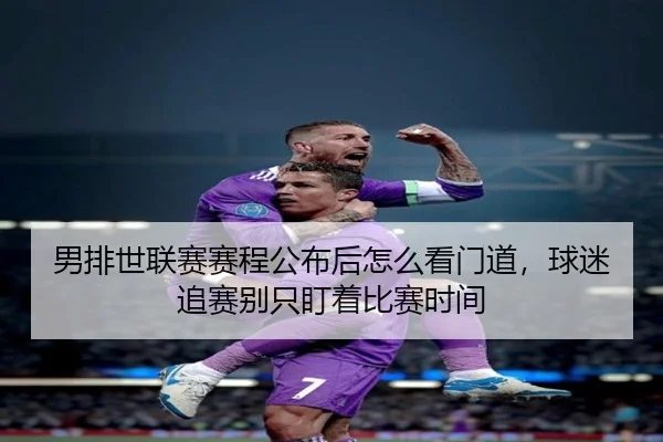 男排世联赛赛程公布后怎么看门道，球迷追赛别只盯着比赛时间